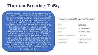 Thorium Bromide, ThBr4
Thorium Bromide, ThBr4, is prepared similarly to
the chloride, i.e. by the union of its elements, by
acting on a heated mixture of thoria and carbon
with bromine vapor, and by brominating thorium
carbide at high temperature (Moissan and
Martinsen). It may also obtained conveniently by
the method of Bourion, which is generally
applicable to the preparation of anhydrous
metallic bromides from their oxides. This method
consists in the simultaneous action of Sulphur
chloride vapor and hydrogen bromide on the
metallic oxide heated to a suitable temperature.
Thus a white mass of ThBr4 is obtained when
Sulphur chloride vapor at 135° C., mixed with
hydrogen bromide, is distilled on to heated thoria,
whilst if the temperature is lowered to 125°
C. ThOBr2 results.
 