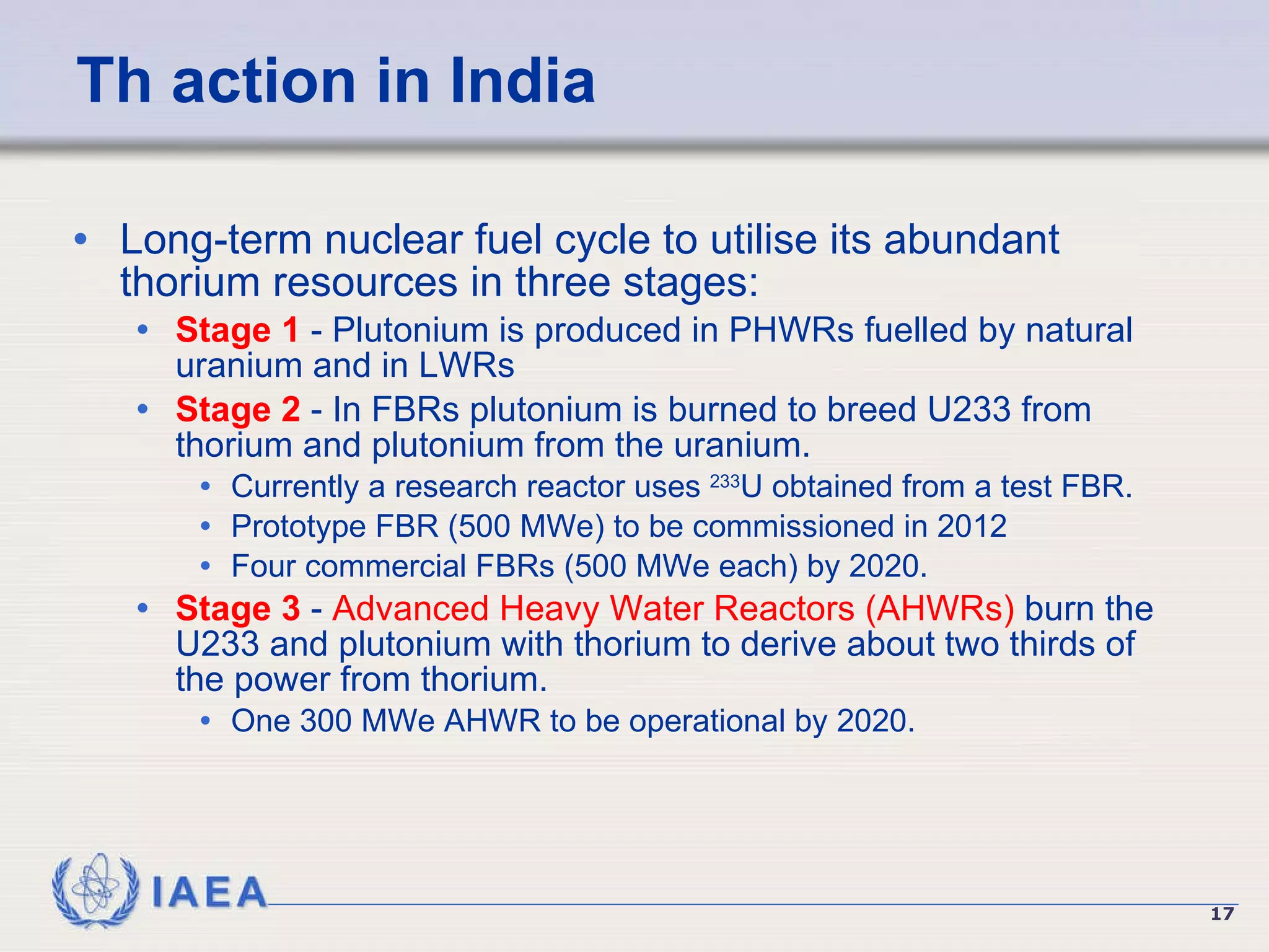 Th action in India Long-term nuclear fuel cycle to utilise its abundant thorium resources in three stages: Stage 1  - Plutonium is produced in PHWRs fuelled by natural uranium and in LWRs Stage 2  - In FBRs plutonium is burned to breed U233 from thorium and plutonium from the uranium.  Currently a research reactor uses  233 U obtained from a test FBR. Prototype FBR (500 MWe) to be commissioned in 2012  Four commercial FBRs (500 MWe each) by 2020. Stage 3  -  Advanced Heavy Water Reactors (AHWRs)  burn the U233 and plutonium with thorium to derive about two thirds of the power from thorium.  One 300 MWe AHWR to be operational by 2020. 