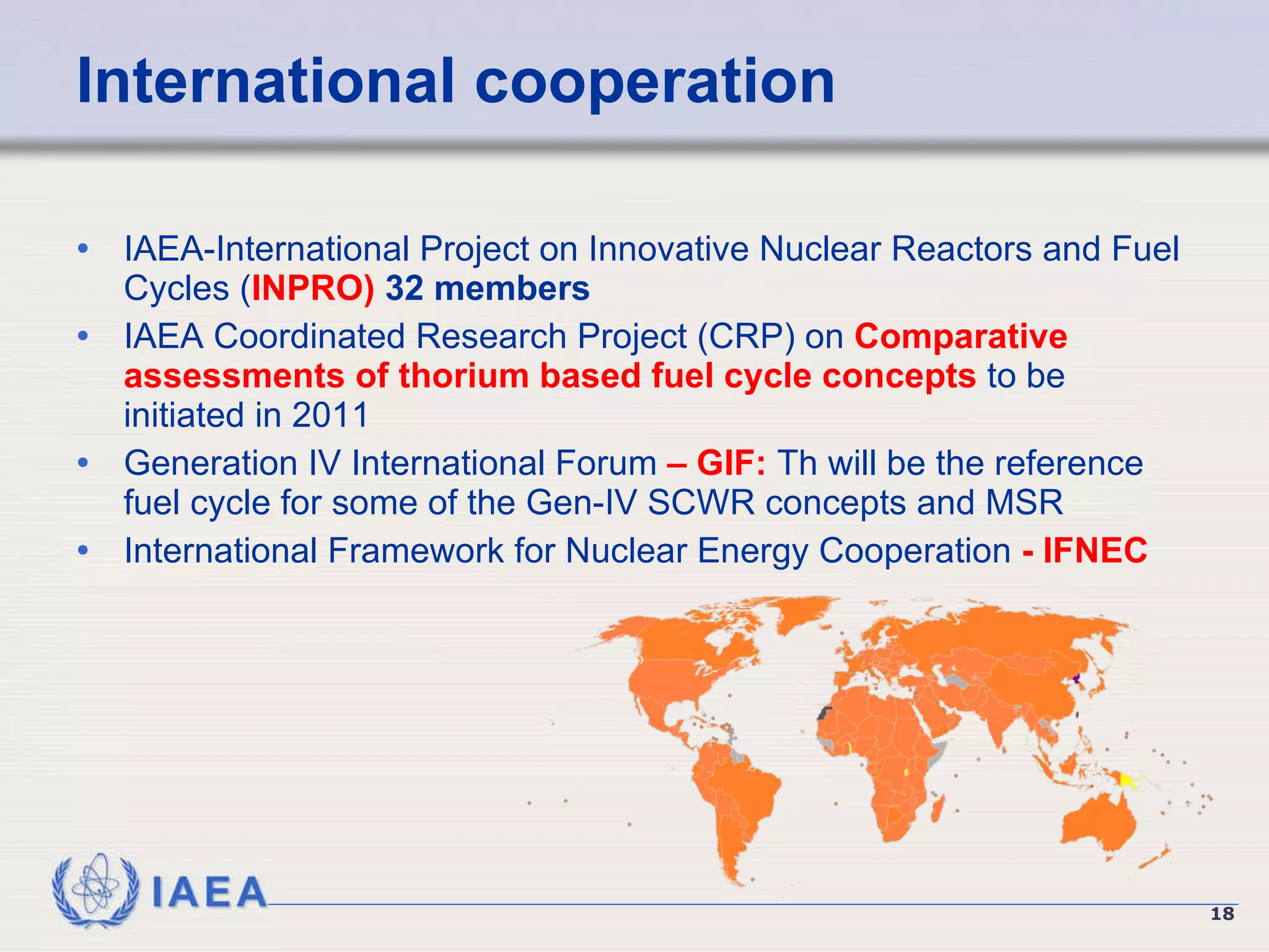 International cooperation IAEA-International Project on Innovative Nuclear Reactors and Fuel Cycles ( INPRO)  32 members IAEA  Coordinated Research Project   (CRP)  on  Comparative assessments of thorium based fuel cycle concepts  to be initiated in 2011   Generation IV International Forum  – GIF:  Th will be the reference fuel cycle for some of the Gen-IV SCWR concepts and MSR  International Framework for Nuclear Energy Cooperation  - IFNEC 