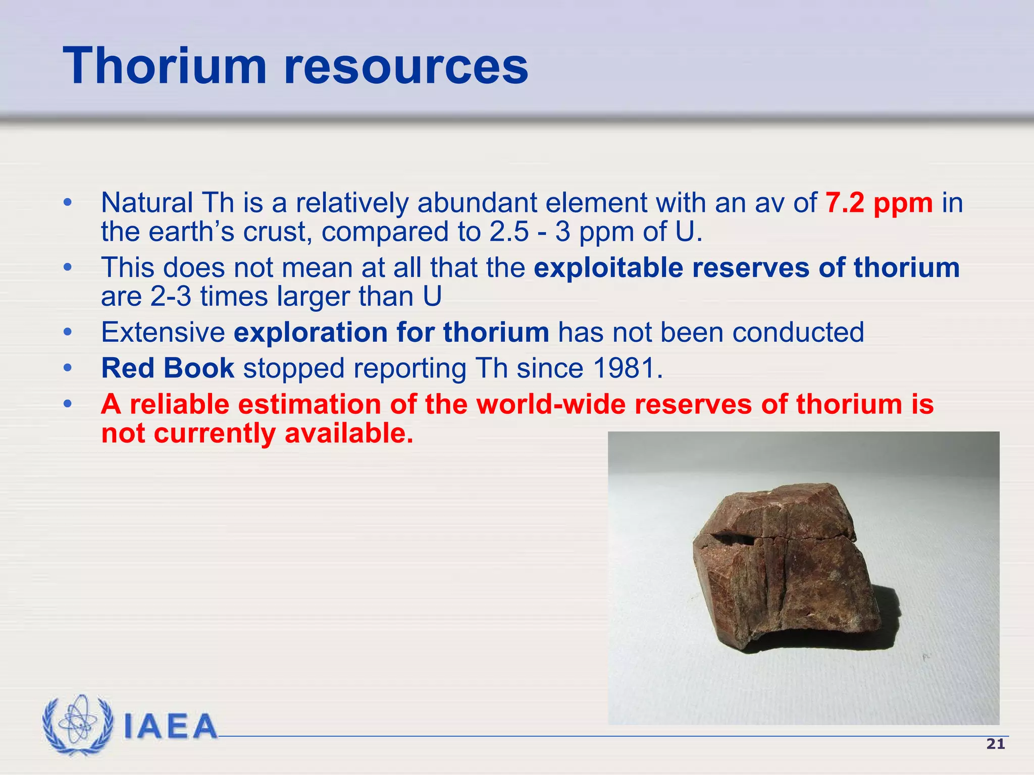 Thorium resources Natural Th is a relatively abundant element with an av of  7.2 ppm  in the earth’s crust, compared to 2.5 - 3 ppm of U. This does not mean at all that the  exploitable reserves of thorium  are 2-3 times larger than U Extensive  exploration for thorium  has not been conducted   Red Book  stopped reporting Th since 1981. A reliable estimation of the world-wide reserves of thorium is not currently available.   