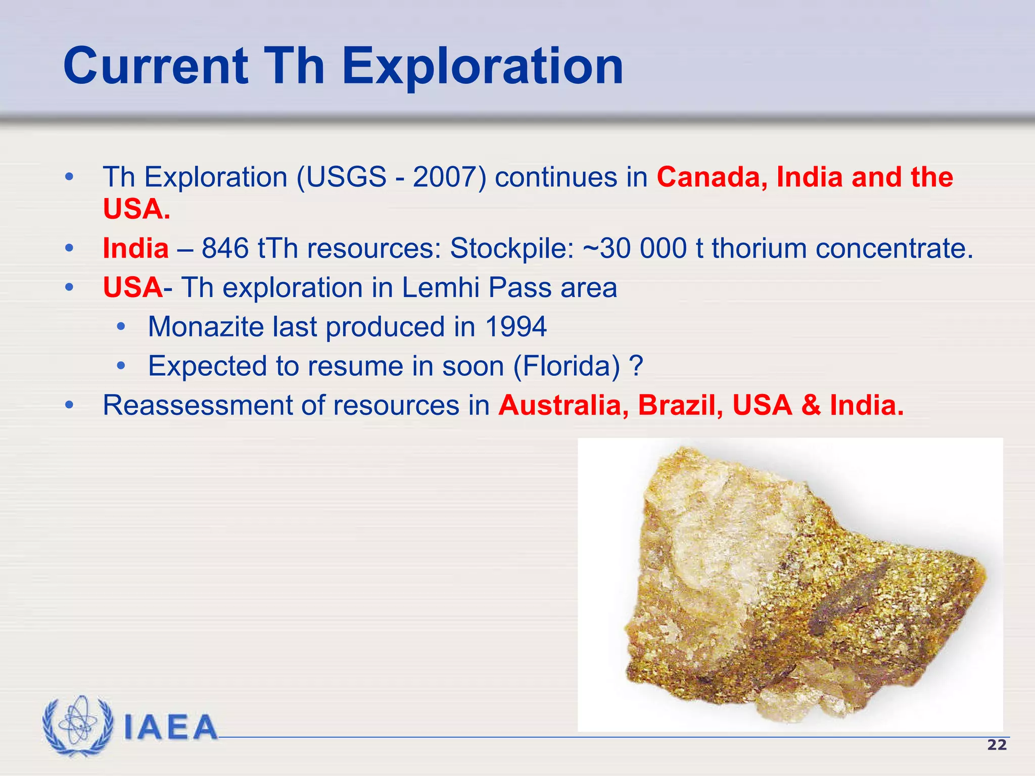 Current Th Exploration Th Exploration (USGS - 2007) continues in  Canada, India and the USA. India  – 846 tTh resources: Stockpile: ~30 000 t thorium concentrate. USA - Th exploration in Lemhi Pass area Monazite last produced in 1994 Expected to resume in soon (Florida) ? Reassessment of resources in  Australia, Brazil, USA & India.   