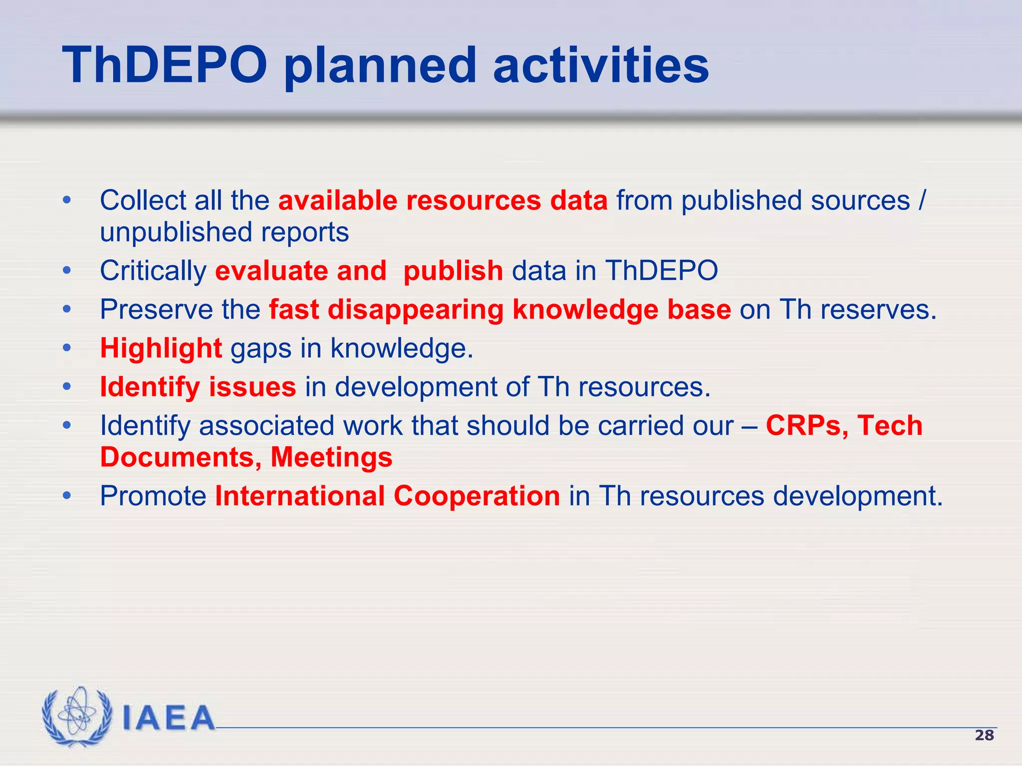 ThDEPO planned activities Collect all the  available resources data  from published sources / unpublished reports Critically  evaluate and  publish  data in ThDEPO Preserve the  fast disappearing knowledge base  on Th reserves. Highlight  gaps in knowledge. Identify issues  in development of Th resources. Identify associated work that should be carried our –  CRPs, Tech Documents, Meetings Promote  International Cooperation  in Th resources development. 