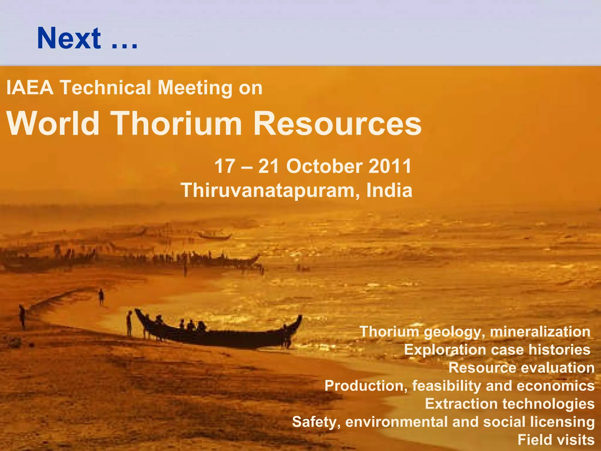 Next … IAEA Technical Meeting on   World Thorium Resources 17 – 21 October 2011 Thiruvanatapuram, India Thorium geology, mineralization  Exploration case histories   Resource evaluation Production, feasibility and economics Extraction technologies Safety, environmental and social licensing Field visits 