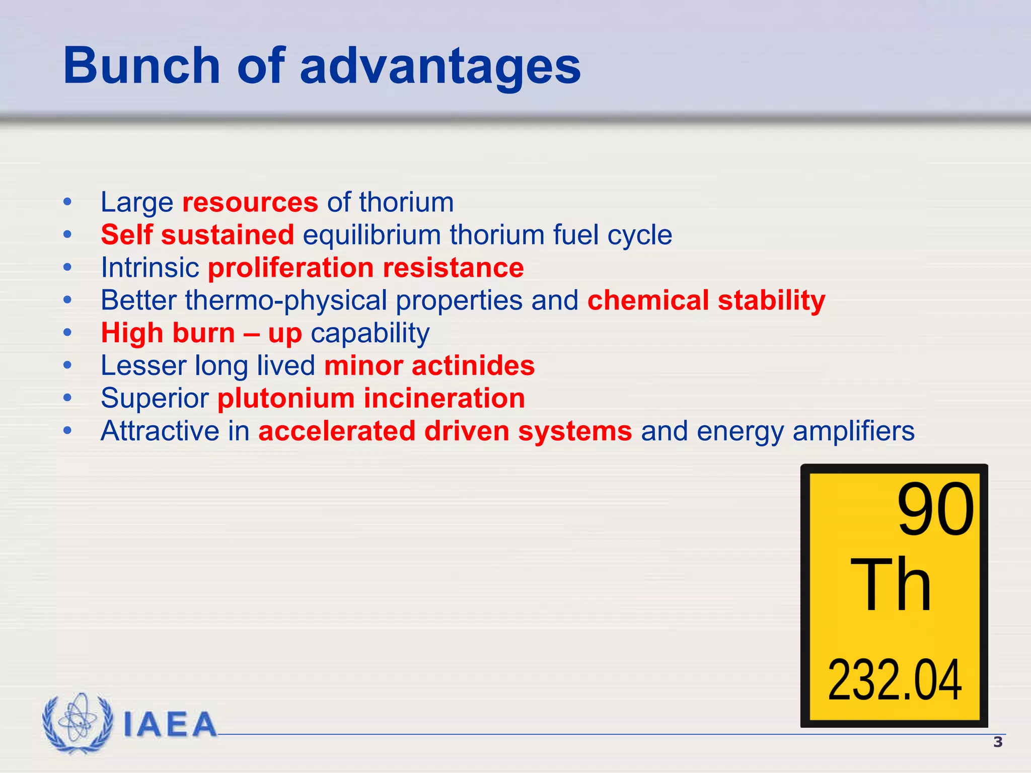 Bunch of advantages Large  resources  of thorium Self sustained  equilibrium thorium fuel cycle  Intrinsic  proliferation resistance   Better thermo-physical properties and  chemical stability   High burn – up  capability Lesser long lived  minor actinides   Superior  plutonium incineration   Attractive in  accelerated driven systems  and energy amplifiers 