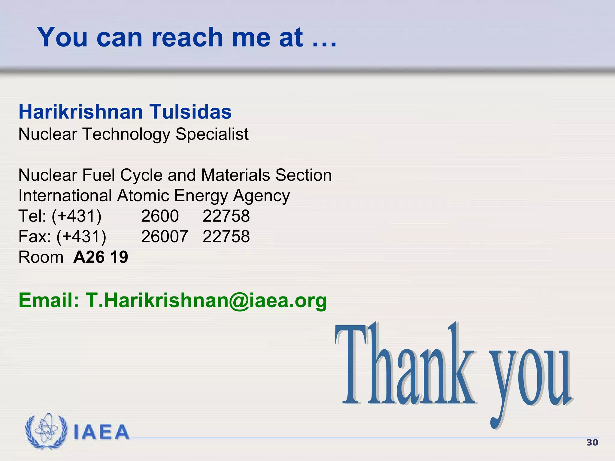 You can reach me at … Thank you Harikrishnan Tulsidas Nuclear Technology Specialist Nuclear Fuel Cycle and Materials Section International Atomic Energy Agency Tel: (+431)  2600  22758  Fax: (+431)  26007 22758 Room  A26 19  Email:   [email_address] 
