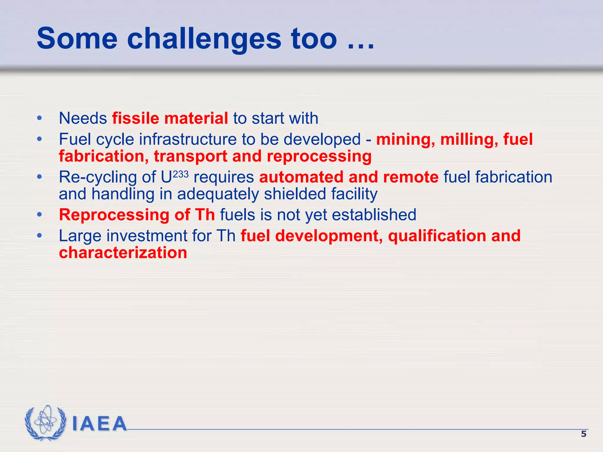 Some challenges too …  Needs  fissile material  to start with Fuel cycle infrastructure to be developed -  mining, milling, fuel fabrication, transport and reprocessing Re-cycling of U 233  requires  automated and remote  fuel fabrication and handling in adequately shielded facility Reprocessing of Th  fuels is not yet established Large investment for Th  fuel development, qualification and characterization 