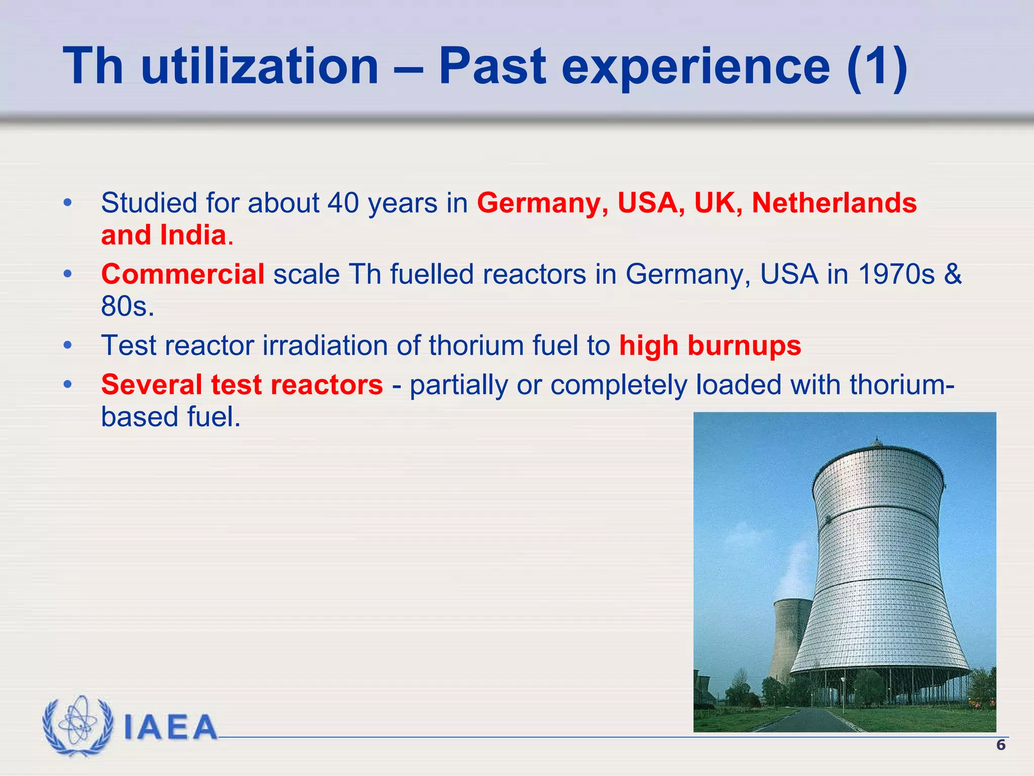 Th utilization – Past experience (1) Studied for about 40 years in  Germany, USA, UK, Netherlands and India .   Commercial  scale Th fuelled reactors  in Germany, USA in 1970s & 80s. Test reactor irradiation of thorium fuel to  high burnups   Several test reactors  - partially or completely loaded with thorium-based fuel. 
