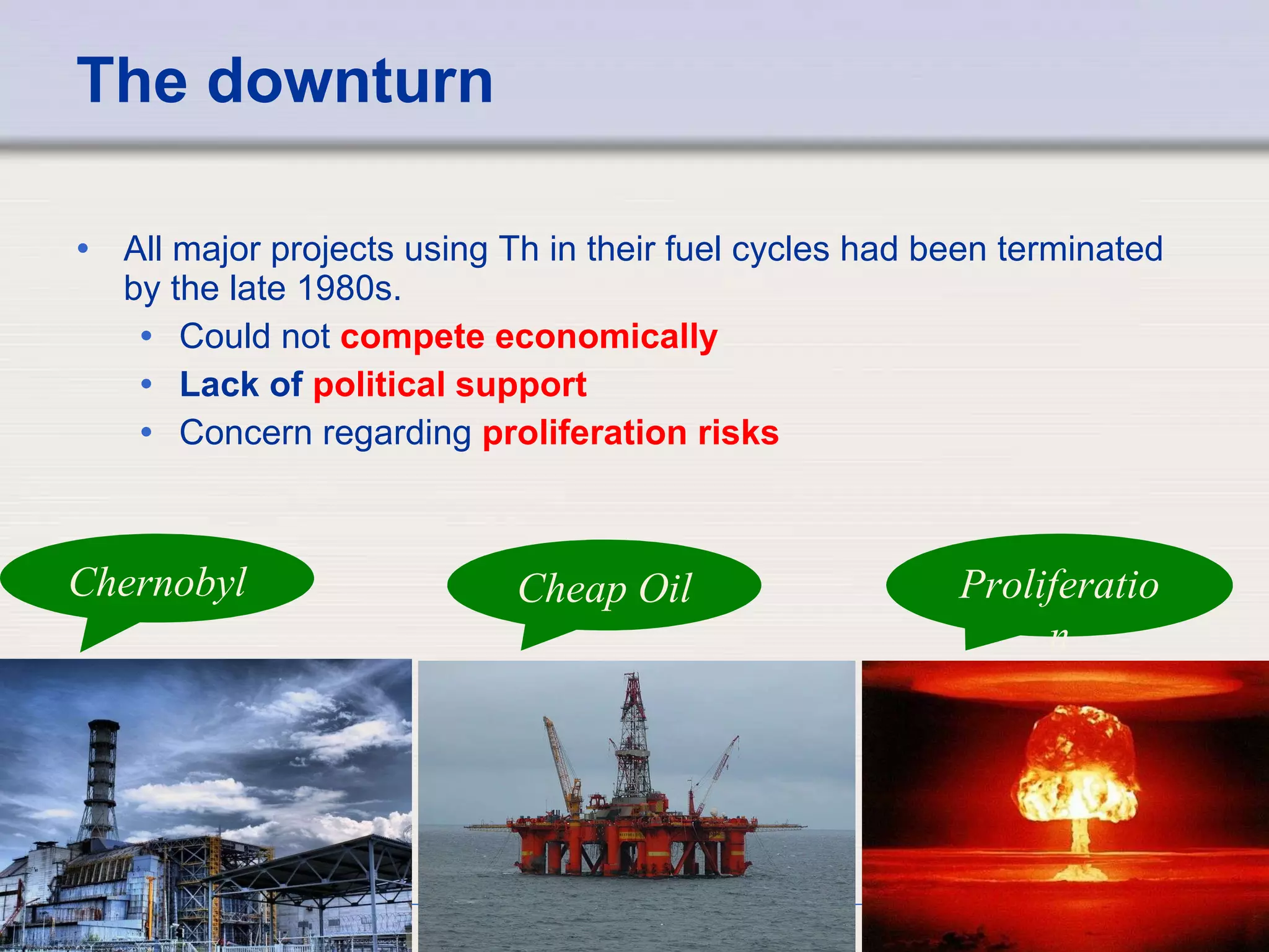 The downturn All major projects using Th in their fuel cycles had been terminated by the late 1980s.  Could not  compete economically   Lack of  political support   Concern regarding  proliferation risks Chernobyl Cheap Oil Proliferation 
