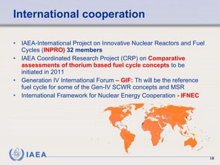 International cooperation IAEA-International Project on Innovative Nuclear Reactors and Fuel Cycles ( INPRO)  32 members IAEA  Coordinated Research Project   (CRP)  on  Comparative assessments of thorium based fuel cycle concepts  to be initiated in 2011   Generation IV International Forum  – GIF:  Th will be the reference fuel cycle for some of the Gen-IV SCWR concepts and MSR  International Framework for Nuclear Energy Cooperation  - IFNEC 