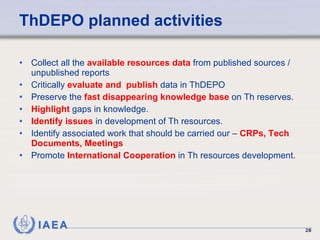 ThDEPO planned activities Collect all the  available resources data  from published sources / unpublished reports Critically  evaluate and  publish  data in ThDEPO Preserve the  fast disappearing knowledge base  on Th reserves. Highlight  gaps in knowledge. Identify issues  in development of Th resources. Identify associated work that should be carried our –  CRPs, Tech Documents, Meetings Promote  International Cooperation  in Th resources development. 