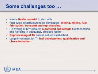 Some challenges too …  Needs  fissile material  to start with Fuel cycle infrastructure to be developed -  mining, milling, fuel fabrication, transport and reprocessing Re-cycling of U 233  requires  automated and remote  fuel fabrication and handling in adequately shielded facility Reprocessing of Th  fuels is not yet established Large investment for Th  fuel development, qualification and characterization 
