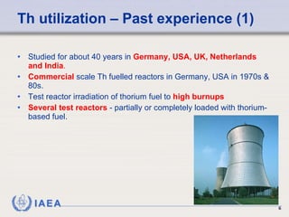 Th utilization – Past experience (1) Studied for about 40 years in  Germany, USA, UK, Netherlands and India .   Commercial  scale Th fuelled reactors  in Germany, USA in 1970s & 80s. Test reactor irradiation of thorium fuel to  high burnups   Several test reactors  - partially or completely loaded with thorium-based fuel. 