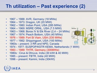 Th utilization – Past experience (2)  1967 – 1988: AVR, Germany (18 MWe) 1964 – 1973: Dragon, UK (20 MWt) 1962 – 1980: Indian Point, USA (285 MWe) 1964 – 1969: MSRE ORNL, USA (7.5 MWt) 1963 – 1968: Borax IV & Elk River (2,4 – 24 MWe) 1967 – 1974: Peach Bottom, USA (40 MWe) 1976 – 1989: Fort St Vtain, USA (330 MWe) 1977 – 1982: Shippingport, USA (100 MWe) 1960s – present: 3 RR and NPD, Canada 1974 - 1977: SUSPOP/KSTR KEMA, Netherlands (1 MWt) 1983 – 1989: THTR, Germany (300MWe) 1980s : Cirus & Dhruva, India (30 kWt & 40 MWt) 1985 – present: FBTR, India (40 MWt) 1996 – present: Kamini, India (30kWt) 