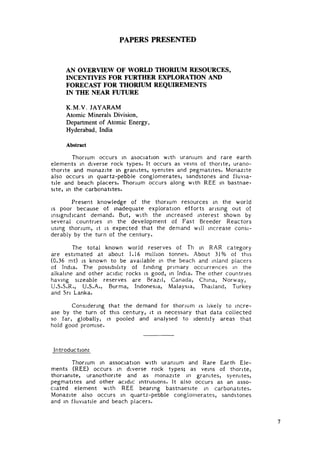 PAPERS PRESENTED


     AN OVERVIEW OF WORLD THORIUM RESOURCES,
     INCENTIVES FOR FURTHER EXPLORATION AND
     FORECAST FOR THORIUM REQUIREMENTS
     IN THE NEAR FUTURE

     K.M.V. JAYARAM
     Atomic Minerals Division,
     Department of Atomic Energy,
     Hyderabad, India

     Abstract

        Thorium occurs in asociation with uranium and rare earth
elements in diverse rock types. It occurs as veins of thorite, urano-
thonte and monazite in granites, syenites and pegmatites. Monazite
also occurs in quartz-pebble conglomerates, sandstones and fluvia-
tile and beach placers. Thorium occurs along with REE in bastnae-
site, in the carbonatites.
        Present knowledge of the thorium resources in the world
is poor because of inadequate exploration efforts arising out of
insignificant demand. But, with the increased interest shown by
several countries in the development of Fast Breeder Reactors
using thorium, it is expected that the demand will increase consi-
derably by the turn of the century.

       The total known world reserves of Th in RAR category
are estimated at about 1.16 million tonnes. About 31% of this
(0.36 mt) is known to be available in the beach and inland placers
of India. The possibility of finding p r i m a r y occurrences in the
alkaline and other acidic rocks is good, in India. The other countries
having sizeable reserves are Brazil, Canada, China, Norway,
U.S.S.R., U.S.A., Burma, Indonesia, Malaysia, Thailand, Turkey
and Sri Lanka.

       Considering that the demand for thorium is likely to incre-
ase by the turn of this century, it is necessary that data collected
so f a r , globally, is pooled and analysed to identify areas that
hold good promise.


Introduction:
       Thorium in association with uranium and Rare Earth Ele-
ments (REE) occurs in diverse rock types; as veins of thorite,
thonanite, uranothonte and as monazite in granites, syenites,
pegmatites and other acidic intrusions. It also occurs as an asso-
ciated element with REE bearing bastnaesite in carbonatites.
Monazite also occurs in quartz-pebble conglomerates, sandstones
and in fluviatile and beach placers.