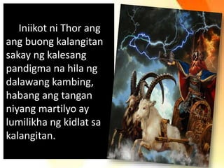 Iniikot ni Thor ang
ang buong kalangitan
sakay ng kalesang
pandigma na hila ng
dalawang kambing,
habang ang tangan
niyang martilyo ay
lumilikha ng kidlat sa
kalangitan.
 