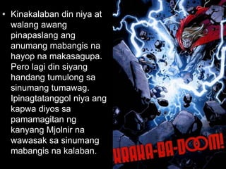 • Kinakalaban din niya at
walang awang
pinapaslang ang
anumang mabangis na
hayop na makasagupa.
Pero lagi din siyang
handang tumulong sa
sinumang tumawag.
Ipinagtatanggol niya ang
kapwa diyos sa
pamamagitan ng
kanyang Mjolnir na
wawasak sa sinumang
mabangis na kalaban.
 