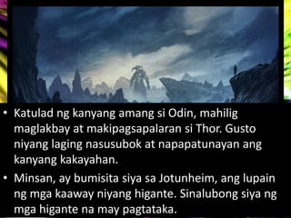 • Katulad ng kanyang amang si Odin, mahilig
maglakbay at makipagsapalaran si Thor. Gusto
niyang laging nasusubok at napapatunayan ang
kanyang kakayahan.
• Minsan, ay bumisita siya sa Jotunheim, ang lupain
ng mga kaaway niyang higante. Sinalubong siya ng
mga higante na may pagtataka.
 