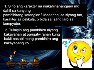 1. Sino ang karakter na inakahinahangaan mo
dahil sa kanyang
pambihirang katangian? Maaaring isa siyang tao,
karakter sa pelikula, o bida sa isang laro sa
kompyuter.
2. Tukuyin ang pambihira niyang
kakayahan at pangatwiranan kung
bakit nasabi mong pambihira ang
kakayahang ito.
 