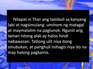 Nilapat ni Thor ang tambuli sa kanyang
labi at nagsimulang uminom ng matagal
at maymalalim na paglunok. Ngunit ang
laman nitong alak ay halos hindi
nabawasan. Tatlong ulit niya itong
sinubukan, at panghuli inihagis niya ito na
may halong pagkainis.
 