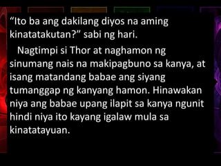 “Ito ba ang dakilang diyos na aming
kinatatakutan?” sabi ng hari.
Nagtimpi si Thor at naghamon ng
sinumang nais na makipagbuno sa kanya, at
isang matandang babae ang siyang
tumanggap ng kanyang hamon. Hinawakan
niya ang babae upang ilapit sa kanya ngunit
hindi niya ito kayang igalaw mula sa
kinatatayuan.
 