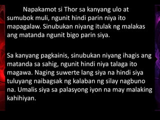 Napakamot si Thor sa kanyang ulo at
sumubok muli, ngunit hindi parin niya ito
mapagalaw. Sinubukan niyang itulak ng malakas
ang matanda ngunit bigo parin siya.
Sa kanyang pagkainis, sinubukan niyang ihagis ang
matanda sa sahig, ngunit hindi niya talaga ito
magawa. Naging suwerte lang siya na hindi siya
tuluyang naibagsak ng kalaban ng silay nagbuno
na. Umalis siya sa palasyong iyon na may malaking
kahihiyan.
 