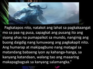 Pagkatapos nito, natakot ang lahat sa pagkakaangat
mo sa paa ng pusa, sapagkat ang pusang ito ang
siyang ahas na pumapaikot sa mundo, nanginig ang
buong daigdig nang lumuwang ang pagkakapit nito.
Ang humarap at makipagbuno nang matagal sa
matandang babaeng iyon ay kahanga-hanga, sa
kanyang katandaan, walang tao ang maaaring
makapagbagsak sa kanyang salamangka.”
 