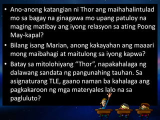 • Ano-anong katangian ni Thor ang maihahalintulad
mo sa bagay na ginagawa mo upang patuloy na
maging matibay ang iyong relasyon sa ating Poong
May-kapal?
• Bilang isang Marian, anong kakayahan ang maaari
mong maibahagi at maitulong sa iyong kapwa?
• Batay sa mitolohiyang “Thor”, napakahalaga ng
dalawang sandata ng pangunahing tauhan. Sa
asignaturang TLE, gaano naman ba kahalaga ang
pagkakaroon ng mga materyales lalo na sa
pagluluto?
 