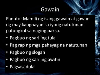 Gawain
Panuto: Mamili ng isang gawain at gawan
ng may kaugnayan sa iyong natutunan
patungkol sa naging paksa.
• Pagbuo ng sariling tula
• Pag rap ng mga pahayag na natutunan
• Pagbuo ng slogan
• Pagbuo ng sariling awitin
• Pagsasadula
 
