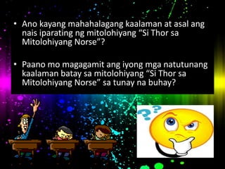 • Ano kayang mahahalagang kaalaman at asal ang
nais iparating ng mitolohiyang “Si Thor sa
Mitolohiyang Norse”?
• Paano mo magagamit ang iyong mga natutunang
kaalaman batay sa mitolohiyang “Si Thor sa
Mitolohiyang Norse” sa tunay na buhay?
 