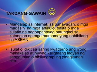 TAKDANG-GAWAIN 
• Mangalap sa internet, sa pahayagan, o mga
magasin ng mga artikulo, balita o mga
sulatin na nagpapahayag patungkol sa
katangian ng mga mamamayang nabibilang
sa ASEAN.
• Isulat o idikit sa saring kwaderno ang iyong
makakalap at huwag kaligtaang lagyan ng
sanggunian o bibliyograpi ng pinagkunan
nito.
 
