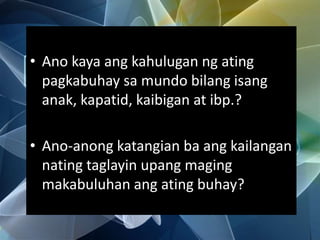 • Ano kaya ang kahulugan ng ating
pagkabuhay sa mundo bilang isang
anak, kapatid, kaibigan at ibp.?
• Ano-anong katangian ba ang kailangan
nating taglayin upang maging
makabuluhan ang ating buhay?
 