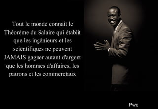 PwcPwc
22
Tout le monde connaît leTout le monde connaît le
Théorème du Salaire qui établitThéorème du Salaire qui établit
que les ingénieurs et lesque les ingénieurs et les
scientifiques ne peuventscientifiques ne peuvent
JAMAIS gagner autant d'argentJAMAIS gagner autant d'argent
que les hommes d'affaires, lesque les hommes d'affaires, les
patrons et les commerciauxpatrons et les commerciaux
Tout le monde connaît leTout le monde connaît le
Théorème du Salaire qui établitThéorème du Salaire qui établit
que les ingénieurs et lesque les ingénieurs et les
scientifiques ne peuventscientifiques ne peuvent
JAMAIS gagner autant d'argentJAMAIS gagner autant d'argent
que les hommes d'affaires, lesque les hommes d'affaires, les
patrons et les commerciauxpatrons et les commerciaux
 