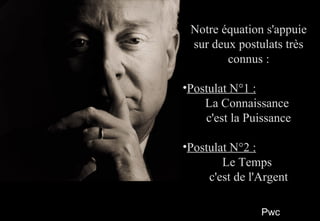 PwcPwc
44
Notre équation s'appuieNotre équation s'appuie
sur deux postulats trèssur deux postulats très
connus :connus :
•Postulat N°1 :Postulat N°1 :
La ConnaissanceLa Connaissance
c'est la Puissancec'est la Puissance
•Postulat N°2 :Postulat N°2 :
Le TempsLe Temps
c'est de l'Argentc'est de l'Argent
Notre équation s'appuieNotre équation s'appuie
sur deux postulats trèssur deux postulats très
connus :connus :
•Postulat N°1 :Postulat N°1 :
La ConnaissanceLa Connaissance
c'est la Puissancec'est la Puissance
•Postulat N°2 :Postulat N°2 :
Le TempsLe Temps
c'est de l'Argentc'est de l'Argent
 
