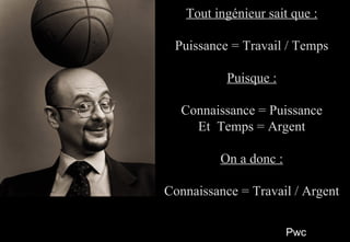 PwcPwc
55
Tout ingénieur sait que :Tout ingénieur sait que :
Puissance = Travail / TempsPuissance = Travail / Temps
Puisque :Puisque :
Connaissance = PuissanceConnaissance = Puissance
Et Temps = ArgentEt Temps = Argent
On a donc :On a donc :
Connaissance = Travail / ArgentConnaissance = Travail / Argent
Tout ingénieur sait que :Tout ingénieur sait que :
Puissance = Travail / TempsPuissance = Travail / Temps
Puisque :Puisque :
Connaissance = PuissanceConnaissance = Puissance
Et Temps = ArgentEt Temps = Argent
On a donc :On a donc :
Connaissance = Travail / ArgentConnaissance = Travail / Argent
 