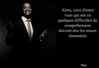 PwcPwc
88
Alors, ceux d'entreAlors, ceux d'entre
vous qui ont euvous qui ont eu
quelques difficultés dequelques difficultés de
compréhensioncompréhension
doivent être les mieuxdoivent être les mieux
rémunérésrémunérés
Alors, ceux d'entreAlors, ceux d'entre
vous qui ont euvous qui ont eu
quelques difficultés dequelques difficultés de
compréhensioncompréhension
doivent être les mieuxdoivent être les mieux
rémunérésrémunérés
 