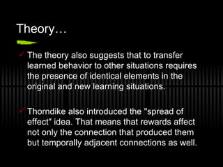 Theory… The theory also suggests that to transfer learned behavior to other situations requires the presence of identical elements in the original and new learning situations. Thorndike also introduced the "spread of effect" idea. That means that rewards affect not only the connection that produced them but temporally adjacent connections as well.  