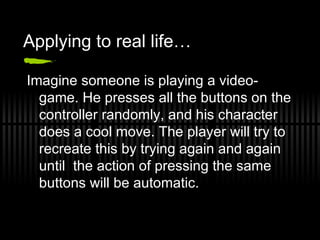 Applying to real life… Imagine someone is playing a video-game. He presses all the buttons on the controller randomly, and his character does a cool move. The player will try to recreate this by trying again and again until  the action of pressing the same buttons will be automatic. 