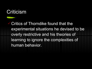 Criticism Critics of Thorndike found that the experimental situations he devised to be overly restrictive and his theories of learning to ignore the complexities of human behavior.  