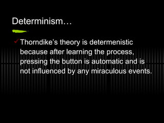 Determinism…  Thorndike’s theory is determenistic because after learning the process, pressing the button is automatic and is not influenced by any miraculous events. 