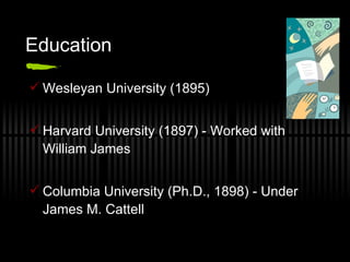 Education Wesleyan University (1895) Harvard University (1897) - Worked with William James Columbia University (Ph.D., 1898) - Under James M. Cattell 