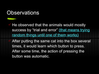 Observations He observed that the animals would mostly success by “trial and error”  (that means trying random things until one of them works) After putting the same cat into the box several times, it would learn which button to press. After some time, the action of pressing the button was automatic. 