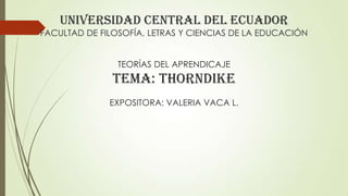 UNIVERSIDAD CENTRAL DEL ECUADOR

FACULTAD DE FILOSOFÍA, LETRAS Y CIENCIAS DE LA EDUCACIÓN
TEORÍAS DEL APRENDICAJE

TEMA: THORNDIKE
EXPOSITORA: VALERIA VACA L.

 