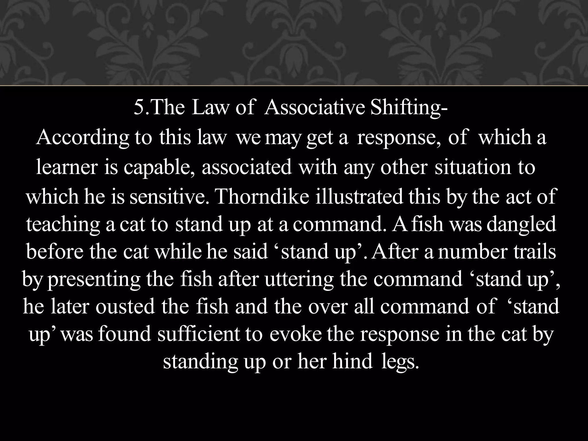 5.The Law of Associative Shifting-
According to this law we may get a response, of which a
learner is capable, associated with any other situation to
which he is sensitive. Thorndike illustrated this by the act of
teaching a cat to stand up at a command. Afish was dangled
before the cat while he said ‘stand up’.After a number trails
by presenting the fish after uttering the command ‘stand up’,
he later ousted the fish and the over all command of ‘stand
up’was found sufficient to evoke the response in the cat by
standing up or her hind legs.
 