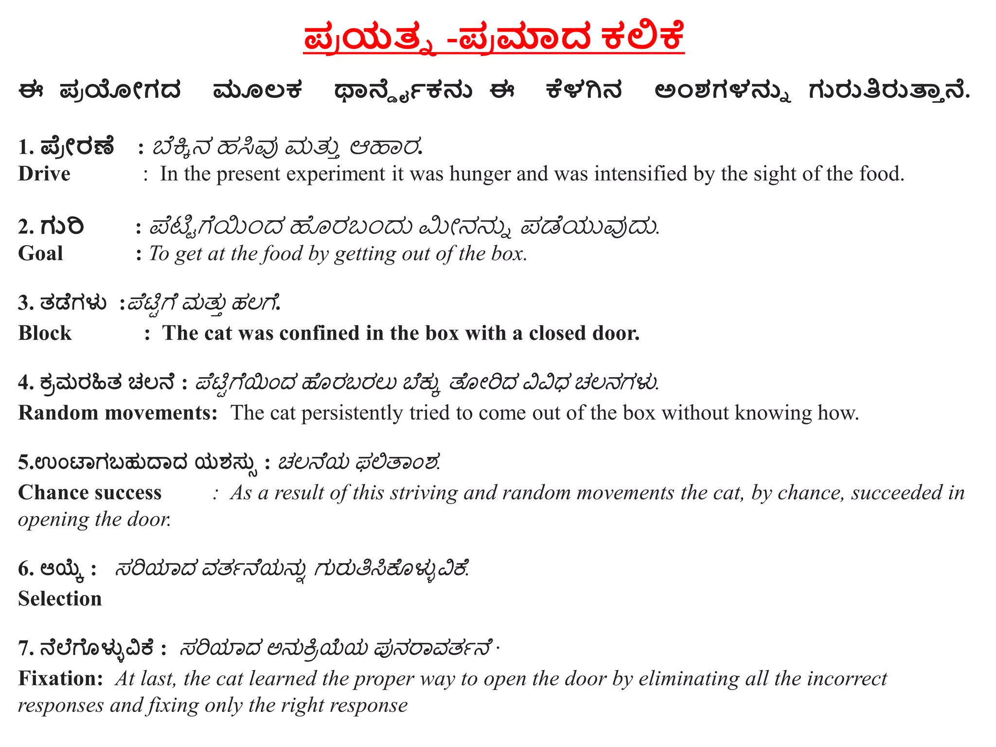 ಪ್ರ ಯತ್ನ -ಪ್ರ ಮಾದ ಕಲಿಕೆ
ಈ ಪ್ರ ಯೋಗದ ಮೂಲಕ ಥಾರ್ನ್ ಡೈಕನು ಈ ಕೆಳಗಿನ ಅಂಶಗಳನುನ ಗುರುತಿರುತ್ತಾ ರ್ನ.
1. ಪ್ರ ೋರಣೆ : ಬೆಕ್ಕಿ ನ ಹಸಿವು ಮತ್ತು ಆಹಾರ.
Drive : In the present experiment it was hunger and was intensified by the sight of the food.
2. ಗುರಿ : ಪೆಟ್ಟಿ ಗೆಯಿಂದ ಹೊರಬಂದು ಮೀನನ್ನು ಪಡೆಯುವುದು.
Goal : To get at the food by getting out of the box.
3. ತಡೆಗಳು :ಪೆಟ್ಟಿಗೆ ಮತ್ತು ಹಲಗೆ.
Block : The cat was confined in the box with a closed door.
4. ಕ್ರಮರಹಿತ ಚಲನೆ : ಪೆಟ್ಟಿಗೆಯಿಂದ ಹೆೊರಬರಲತ ಬೆಕ್ತು ತೆೊೋರಿದ ವಿವಿಧ ಚಲನಗಳು.
Random movements: The cat persistently tried to come out of the box without knowing how.
5.ಉಂಟಾಗಬಹುದಾದ ಯಶಸ್ುು : ಚಲನೆಯ ಫಲಿತ ಿಂಶ.
Chance success : As a result of this striving and random movements the cat, by chance, succeeded in
opening the door.
6. ಆಯ್ಕೆ : ಸರಿಯ ದ ವತ್ತನೆಯನತು ಗತರತತಿಸಿಕೆೊಳುುವಿಕೆ.
Selection
7. ನೆಲೆಗೆೊಳುುವಿಕೆ : ಸರಿಯ ದ ಅನತಕ್ರಿಯೆಯ ಪುನರ ವತ್ತನೆ ·
Fixation: At last, the cat learned the proper way to open the door by eliminating all the incorrect
responses and fixing only the right response
 