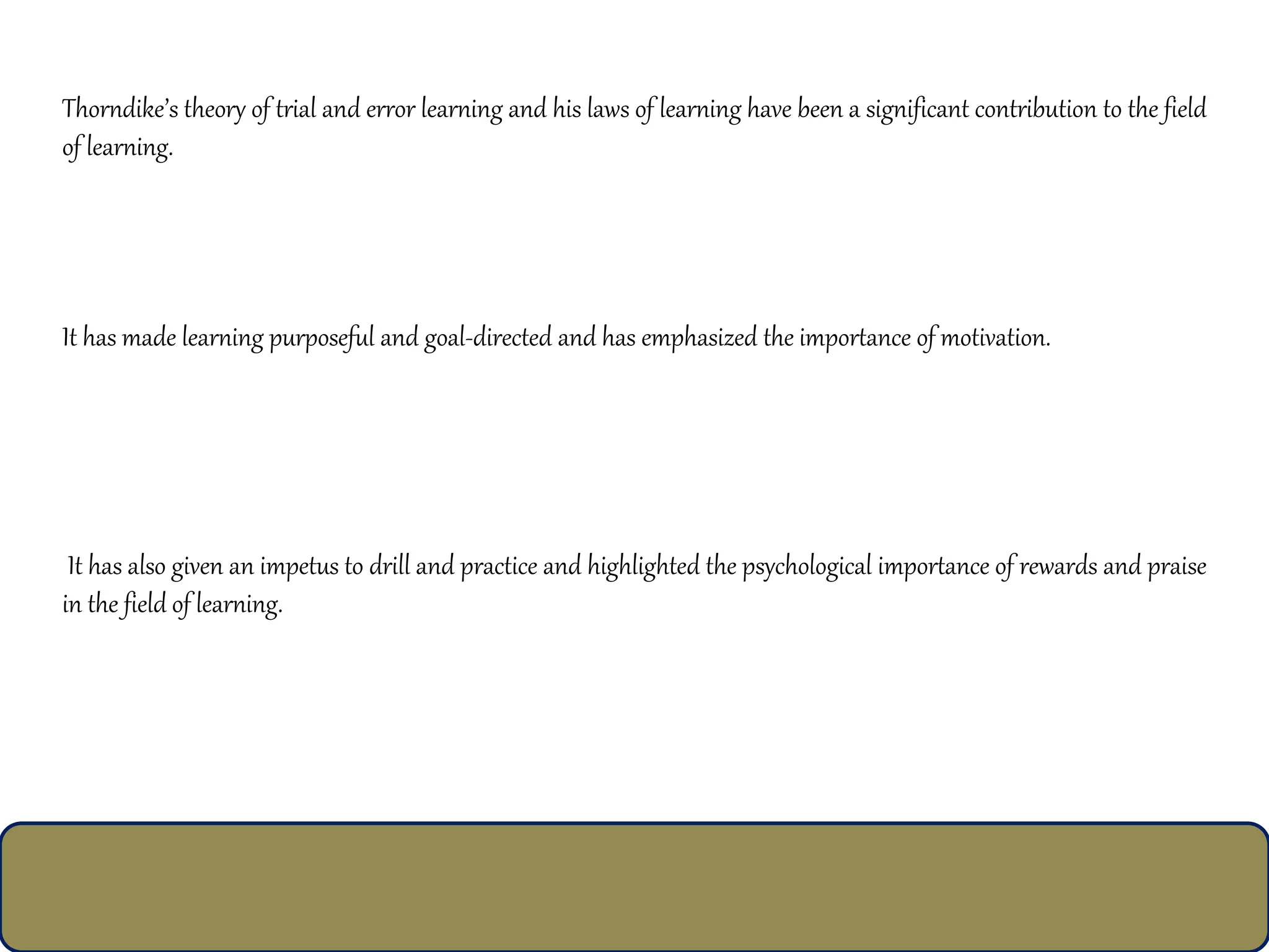 Thorndike’s theory of trial and error learning and his laws of learning have been a significant contribution to the field
of learning.
It has made learning purposeful and goal-directed and has emphasized the importance of motivation.
It has also given an impetus to drill and practice and highlighted the psychological importance of rewards and praise
in the field of learning.
 