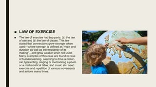 ■ LAW OF EXERCISE
■ The law of exercise had two parts: (a) the law
of use and (b) the law of disuse. This law
stated that connections grow stronger when
used—where strength is defined as “vigor and
duration as well as the frequency of its
making”—and grow weaker when not used.
Many examples of this case are found in case
of human learning. Learning to drive a motor-
car, typewriting, singing or memorizing a poem
or a mathematical table, and music etc. need
exercise and repetition of various movements
and actions many times.
 