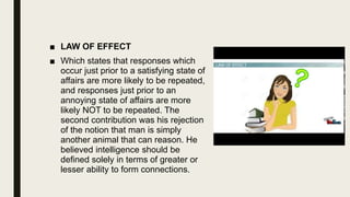 ■ LAW OF EFFECT
■ Which states that responses which
occur just prior to a satisfying state of
affairs are more likely to be repeated,
and responses just prior to an
annoying state of affairs are more
likely NOT to be repeated. The
second contribution was his rejection
of the notion that man is simply
another animal that can reason. He
believed intelligence should be
defined solely in terms of greater or
lesser ability to form connections.
 