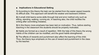 ■ Implications in Educational Setting
1) According to this theory the task can be started from the easier aspect towards
its difficult side. This approach will benefit the weaker and backward children.
2) A small child learns some skills through trial and error method only such as
sitting, standing, walking, running etc. In teaching also, the child rectifies the
writing after committing mistakes.
3) In this theory more emphasis has been laid on motivation. Thus, before starting
teaching in the classroom the students should be properly motivated.
4) Habits are formed as a result of repetition. With the help of this theory the wrong
habits of the children can be modified, and the good habits strengthened.
5) The effects of rewards and punishment also affect the learning of the child.
Thus, the theory lays emphasis on the use of reward and punishment in the class
by the teacher.
 