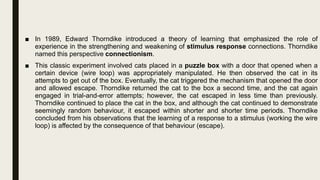 ■ In 1989, Edward Thorndike introduced a theory of learning that emphasized the role of
experience in the strengthening and weakening of stimulus response connections. Thorndike
named this perspective connectionism.
■ This classic experiment involved cats placed in a puzzle box with a door that opened when a
certain device (wire loop) was appropriately manipulated. He then observed the cat in its
attempts to get out of the box. Eventually, the cat triggered the mechanism that opened the door
and allowed escape. Thorndike returned the cat to the box a second time, and the cat again
engaged in trial-and-error attempts; however, the cat escaped in less time than previously.
Thorndike continued to place the cat in the box, and although the cat continued to demonstrate
seemingly random behaviour, it escaped within shorter and shorter time periods. Thorndike
concluded from his observations that the learning of a response to a stimulus (working the wire
loop) is affected by the consequence of that behaviour (escape).
 