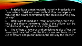 4. Practice leads a man towards maturity. Practice is the
main feature oftrial and error method. Practice helps in
reducing the errors committed by the child in learning any
concept.
5. Habits are formed as a result of repetition. With the
help of this theory the wrong habits of the children can be
modified and the good habits strengthened.
6. The effects of rewards and punishment also affect the
learning of the child. Thus, the theory lays emphasis on the
use of reward and punishment in the class by the teacher.
 